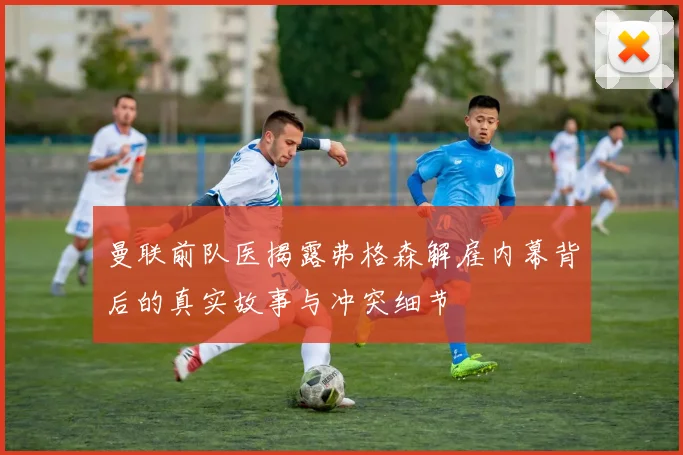 曼联前队医揭露弗格森解雇内幕背后的真实故事与冲突细节