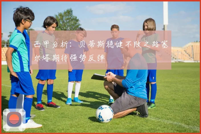 西甲分析：贝蒂斯稳健不败之路塞尔塔期待强势反弹