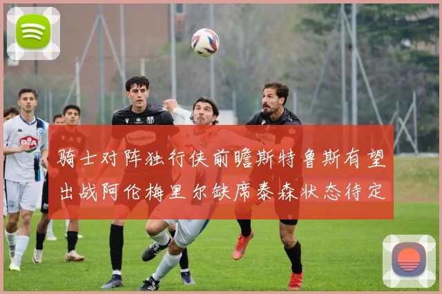 骑士对阵独行侠前瞻斯特鲁斯有望出战阿伦梅里尔缺席泰森状态待定
