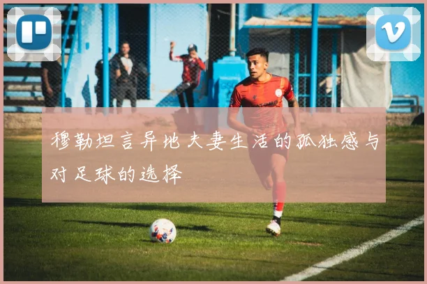 穆勒坦言异地夫妻生活的孤独感与对足球的选择