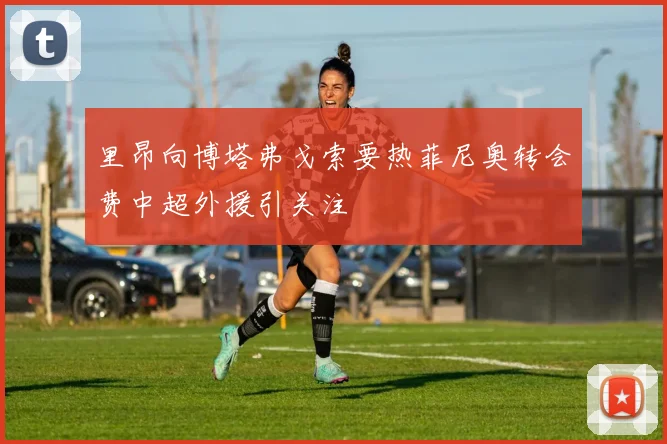 里昂向博塔弗戈索要热菲尼奥转会费中超外援引关注