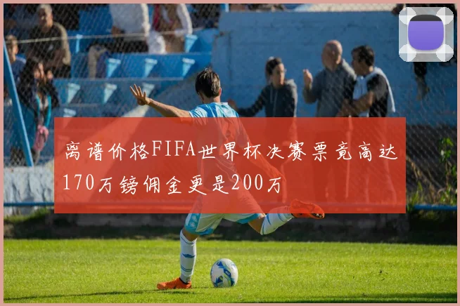 离谱价格FIFA世界杯决赛票竟高达170万镑佣金更是200万