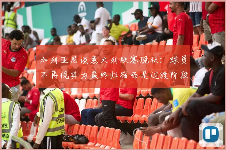 加利亚尼谈意大利联赛现状：球员不再视其为最终归宿而是过渡阶段